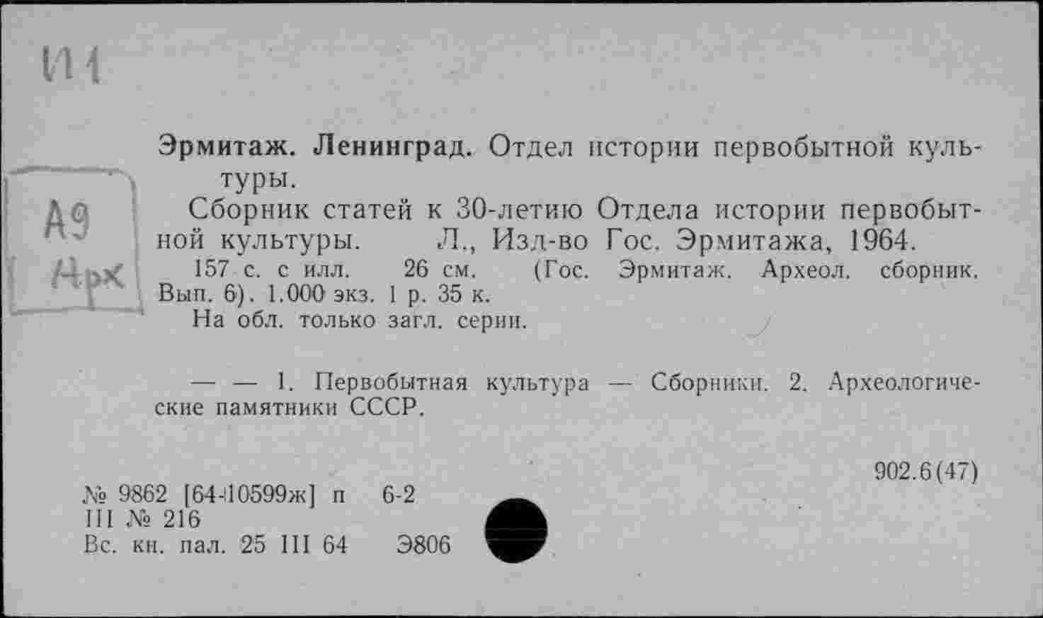 ﻿їй
Эрмитаж. Ленинград. Отдел истории первобытной культуры.
Сборник статей к 30-летию Отдела истории первобытной культуры. Л., Изд-во Гос. Эрмитажа, 1964.
.С	157 с. с илл. 26 см. (Гос. Эрмитаж. Археол. сборник.
Вып. 6). 1.000 экз. 1 р. 35 к.
На обл. только загл. серии.
—• — 1. Первобытная культура ские памятники СССР.
№ 9862 [64-110599ж] п 6-2
Ill № 216
Вс. кн. пал. 25 Ш 64	Э806
Сборники. 2. Археологиче-
902.6(47)